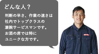 Q.戸川さんってどんな人？（コメント：佐藤幸政）判断の早さ、作業の速さは社内でトップクラスの凄腕サービスマンです。お酒の席では特にユニークな方です。